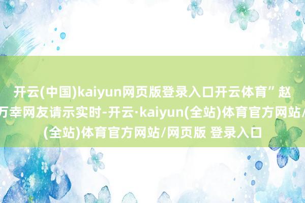 开云(中国)kaiyun网页版登录入口开云体育”赵露念念直播画面万幸网友请示实时-开云·kaiyun(全站)体育官方网站/网页版 登录入口
