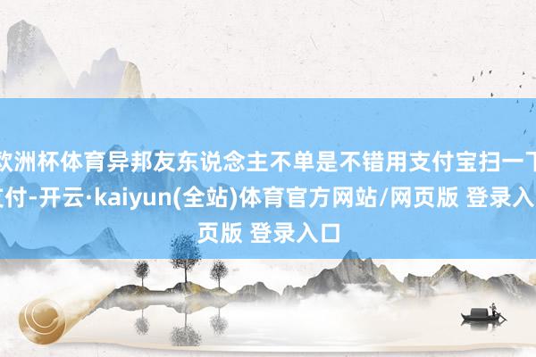 欧洲杯体育异邦友东说念主不单是不错用支付宝扫一下支付-开云·kaiyun(全站)体育官方网站/网页版 登录入口