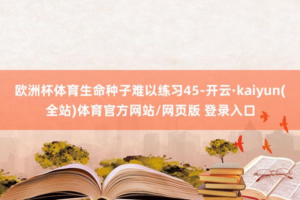 欧洲杯体育生命种子难以练习45-开云·kaiyun(全站)体育官方网站/网页版 登录入口