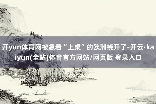 开yun体育网被急着“上桌”的欧洲绕开了-开云·kaiyun(全站)体育官方网站/网页版 登录入口