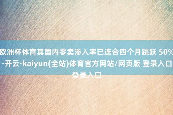 欧洲杯体育其国内零卖渗入率已连合四个月跳跃 50%-开云·kaiyun(全站)体育官方网站/网页版 登录入口