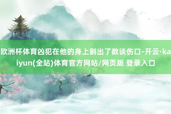 欧洲杯体育凶犯在他的身上割出了数谈伤口-开云·kaiyun(全站)体育官方网站/网页版 登录入口