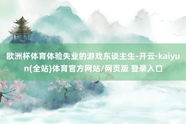 欧洲杯体育体验失业的游戏东谈主生-开云·kaiyun(全站)体育官方网站/网页版 登录入口