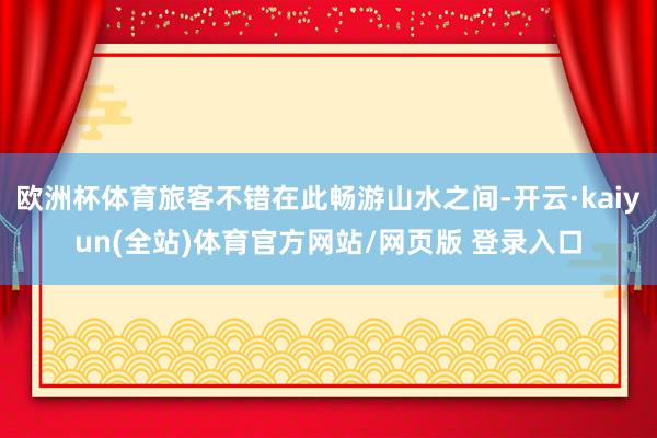 欧洲杯体育旅客不错在此畅游山水之间-开云·kaiyun(全站)体育官方网站/网页版 登录入口