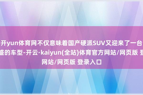 开yun体育网不仅意味着国产硬派SUV又迎来了一台实力强盛的车型-开云·kaiyun(全站)体育官方网站/网页版 登录入口