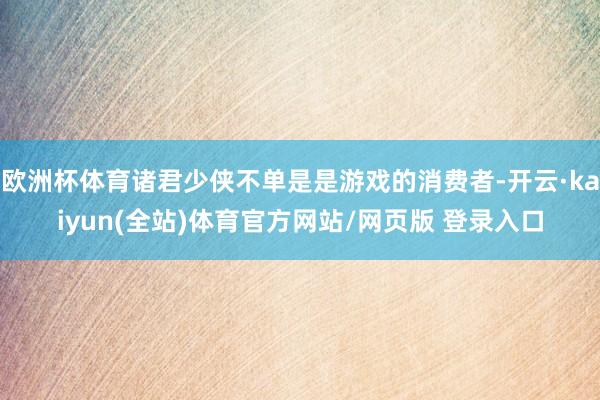欧洲杯体育诸君少侠不单是是游戏的消费者-开云·kaiyun(全站)体育官方网站/网页版 登录入口