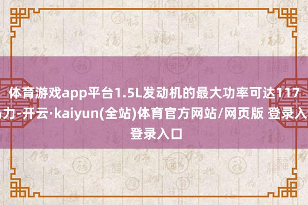 体育游戏app平台1.5L发动机的最大功率可达117马力-开云·kaiyun(全站)体育官方网站/网页版 登录入口