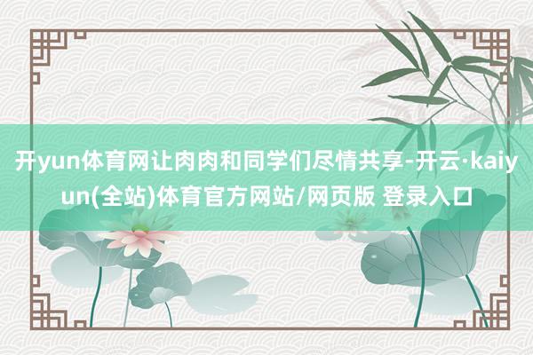 开yun体育网让肉肉和同学们尽情共享-开云·kaiyun(全站)体育官方网站/网页版 登录入口