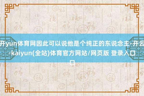 开yun体育网因此可以说他是个纯正的东说念主-开云·kaiyun(全站)体育官方网站/网页版 登录入口