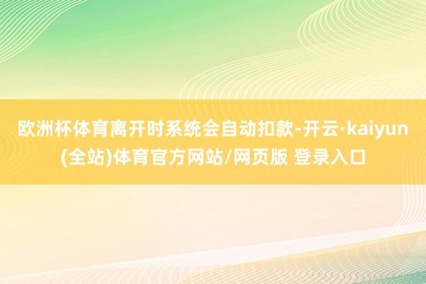 欧洲杯体育离开时系统会自动扣款-开云·kaiyun(全站)体育官方网站/网页版 登录入口