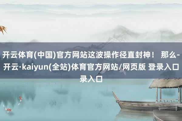 开云体育(中国)官方网站这波操作径直封神！ 那么-开云·kaiyun(全站)体育官方网站/网页版 登录入口