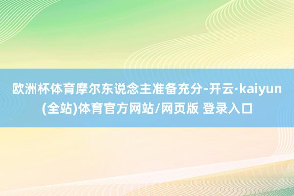 欧洲杯体育摩尔东说念主准备充分-开云·kaiyun(全站)体育官方网站/网页版 登录入口