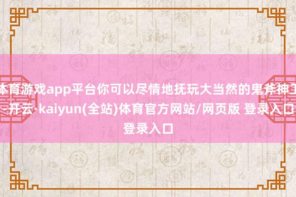 体育游戏app平台你可以尽情地抚玩大当然的鬼斧神工-开云·kaiyun(全站)体育官方网站/网页版 登录入口