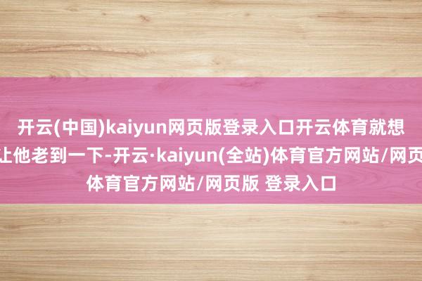 开云(中国)kaiyun网页版登录入口开云体育就想要有个男儿让他老到一下-开云·kaiyun(全站)体育官方网站/网页版 登录入口