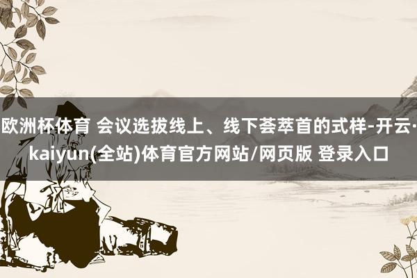 欧洲杯体育 会议选拔线上、线下荟萃首的式样-开云·kaiyun(全站)体育官方网站/网页版 登录入口