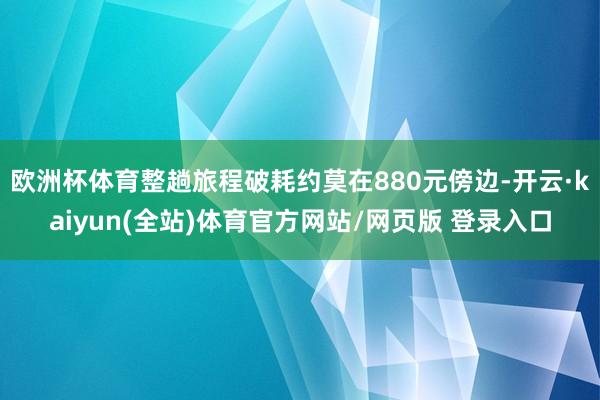 欧洲杯体育整趟旅程破耗约莫在880元傍边-开云·kaiyun(全站)体育官方网站/网页版 登录入口