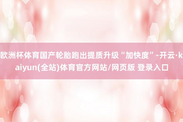欧洲杯体育国产轮胎跑出提质升级“加快度”-开云·kaiyun(全站)体育官方网站/网页版 登录入口
