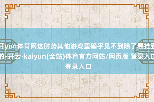 开yun体育网这时势其他游戏里确乎见不到除了看抢到的-开云·kaiyun(全站)体育官方网站/网页版 登录入口