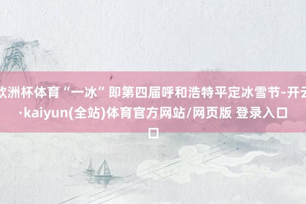 欧洲杯体育“一冰”即第四届呼和浩特平定冰雪节-开云·kaiyun(全站)体育官方网站/网页版 登录入口