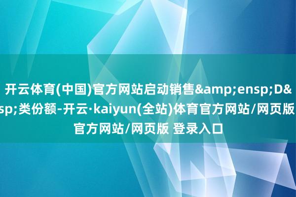 开云体育(中国)官方网站启动销售 D 类份额-开云·kaiyun(全站)体育官方网站/网页版 登录入口