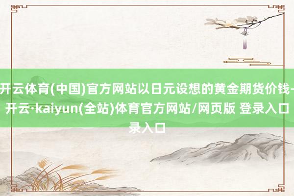 开云体育(中国)官方网站以日元设想的黄金期货价钱-开云·kaiyun(全站)体育官方网站/网页版 登录入口