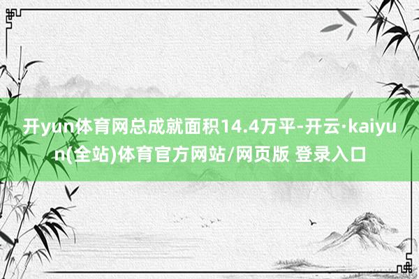 开yun体育网总成就面积14.4万平-开云·kaiyun(全站)体育官方网站/网页版 登录入口