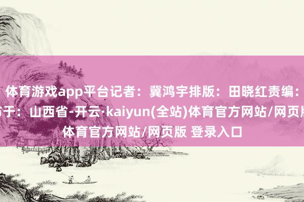 体育游戏app平台记者：冀鸿宇排版：田晓红责编：吴乐乐发布于：山西省-开云·kaiyun(全站)体育官方网站/网页版 登录入口