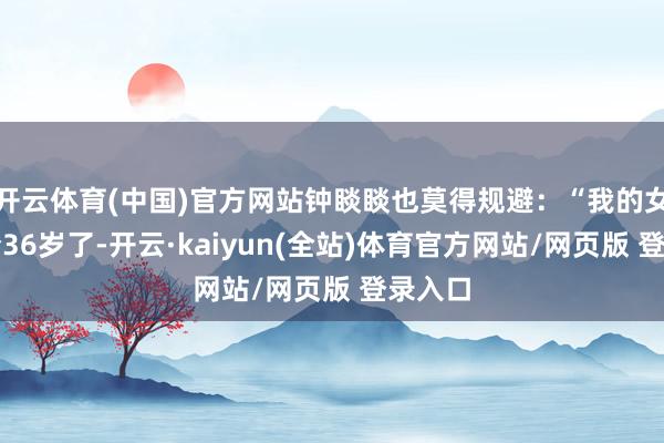开云体育(中国)官方网站钟睒睒也莫得规避：“我的女儿当今36岁了-开云·kaiyun(全站)体育官方网站/网页版 登录入口