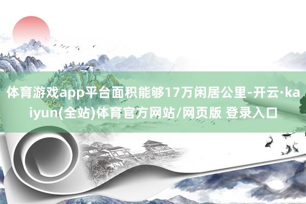 体育游戏app平台面积能够17万闲居公里-开云·kaiyun(全站)体育官方网站/网页版 登录入口