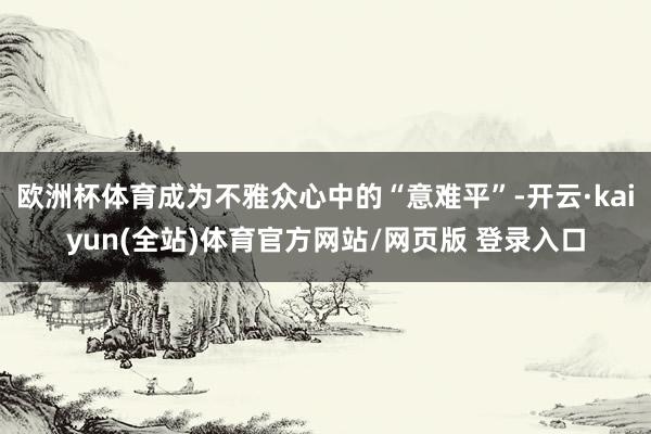 欧洲杯体育成为不雅众心中的“意难平”-开云·kaiyun(全站)体育官方网站/网页版 登录入口