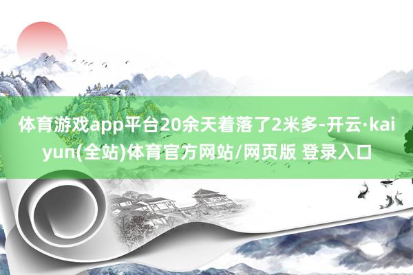体育游戏app平台20余天着落了2米多-开云·kaiyun(全站)体育官方网站/网页版 登录入口