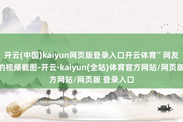 开云(中国)kaiyun网页版登录入口开云体育”网友此前发布的视频截图-开云·kaiyun(全站)体育官方网站/网页版 登录入口