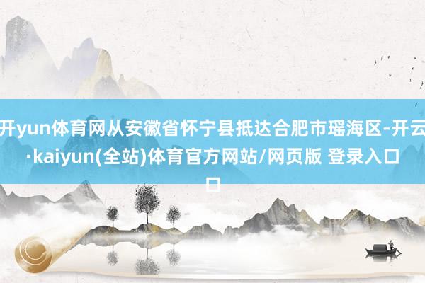 开yun体育网从安徽省怀宁县抵达合肥市瑶海区-开云·kaiyun(全站)体育官方网站/网页版 登录入口