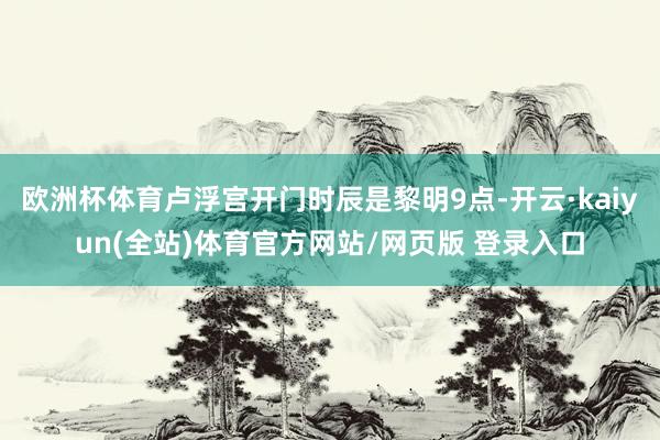 欧洲杯体育卢浮宫开门时辰是黎明9点-开云·kaiyun(全站)体育官方网站/网页版 登录入口