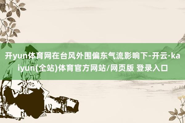 开yun体育网在台风外围偏东气流影响下-开云·kaiyun(全站)体育官方网站/网页版 登录入口