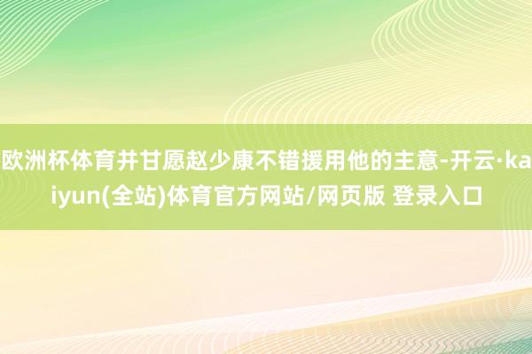 欧洲杯体育并甘愿赵少康不错援用他的主意-开云·kaiyun(全站)体育官方网站/网页版 登录入口