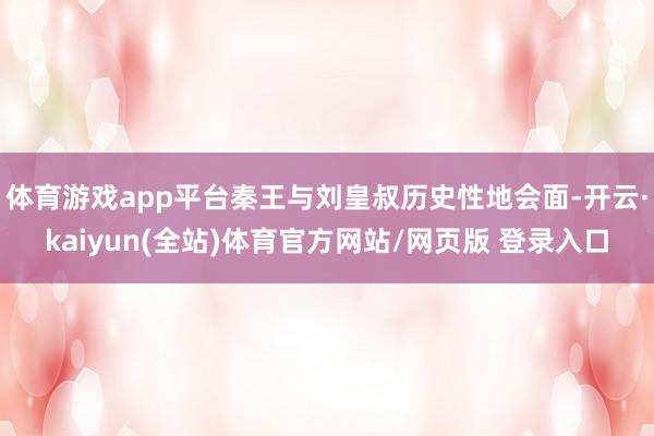 体育游戏app平台秦王与刘皇叔历史性地会面-开云·kaiyun(全站)体育官方网站/网页版 登录入口