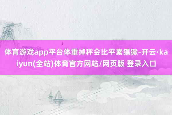 体育游戏app平台体重掉秤会比平素猖獗-开云·kaiyun(全站)体育官方网站/网页版 登录入口