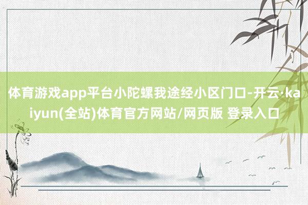 体育游戏app平台小陀螺我途经小区门口-开云·kaiyun(全站)体育官方网站/网页版 登录入口