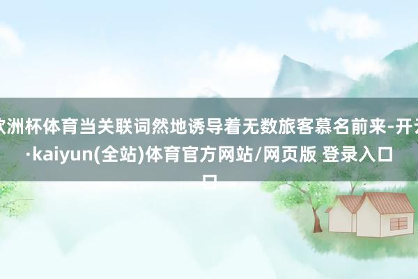 欧洲杯体育当关联词然地诱导着无数旅客慕名前来-开云·kaiyun(全站)体育官方网站/网页版 登录入口