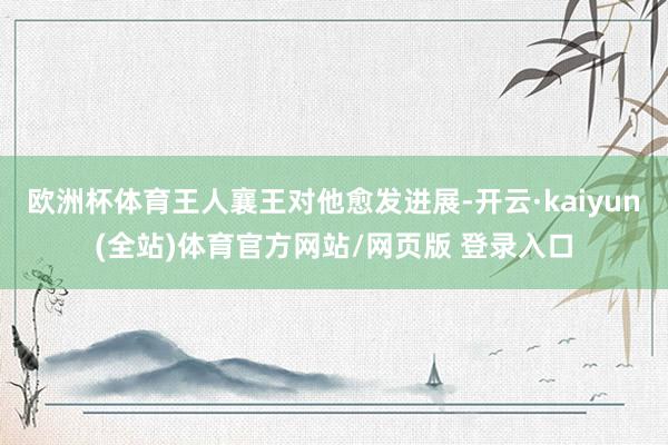 欧洲杯体育王人襄王对他愈发进展-开云·kaiyun(全站)体育官方网站/网页版 登录入口