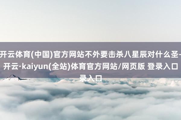 开云体育(中国)官方网站不外要击杀八星辰对什么圣-开云·kaiyun(全站)体育官方网站/网页版 登录入口