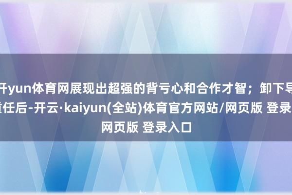 开yun体育网展现出超强的背亏心和合作才智；卸下导游重任后-开云·kaiyun(全站)体育官方网站/网页版 登录入口