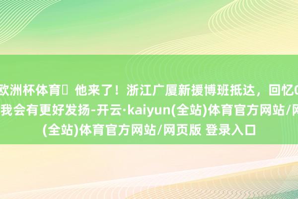 欧洲杯体育​他来了！浙江广厦新援博班抵达，回忆08年杭州之旅：我会有更好发扬-开云·kaiyun(全站)体育官方网站/网页版 登录入口