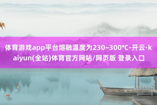 体育游戏app平台熔融温度为230~300℃-开云·kaiyun(全站)体育官方网站/网页版 登录入口