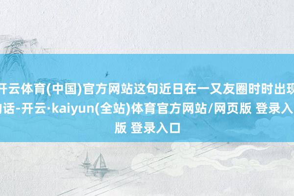 开云体育(中国)官方网站这句近日在一又友圈时时出现的话-开云·kaiyun(全站)体育官方网站/网页版 登录入口