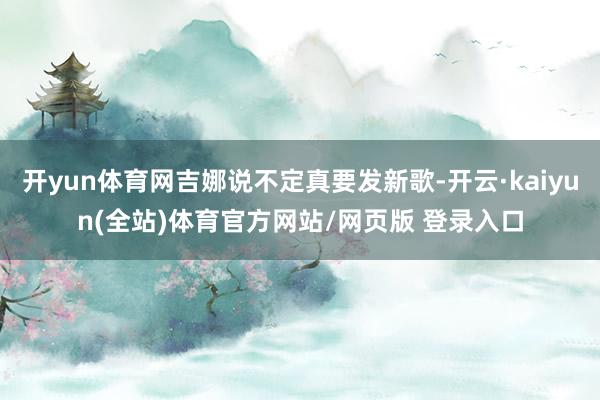 开yun体育网吉娜说不定真要发新歌-开云·kaiyun(全站)体育官方网站/网页版 登录入口