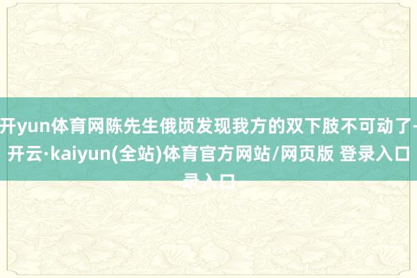 开yun体育网陈先生俄顷发现我方的双下肢不可动了-开云·kaiyun(全站)体育官方网站/网页版 登录入口