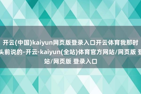 开云(中国)kaiyun网页版登录入口开云体育我那时是在镜头前说的-开云·kaiyun(全站)体育官方网站/网页版 登录入口