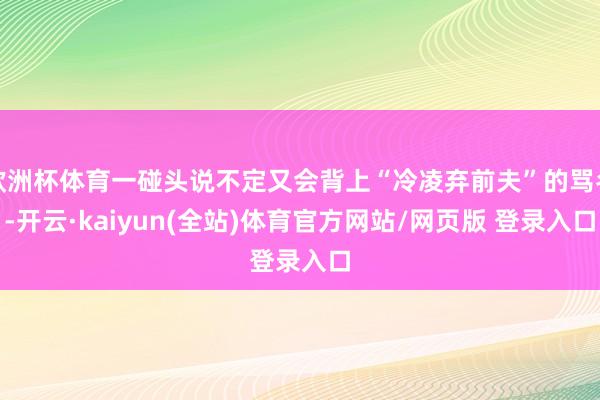 欧洲杯体育一碰头说不定又会背上“冷凌弃前夫”的骂名-开云·kaiyun(全站)体育官方网站/网页版 登录入口